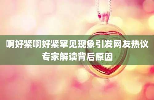 啊好紧啊好紧罕见现象引发网友热议专家解读背后原因