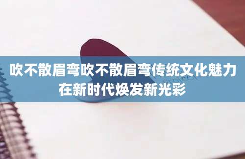 吹不散眉弯吹不散眉弯传统文化魅力在新时代焕发新光彩