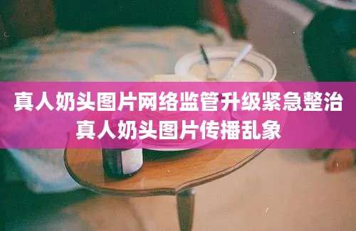 真人奶头图片网络监管升级紧急整治真人奶头图片传播乱象