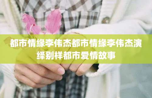 都市情缘李伟杰都市情缘李伟杰演绎别样都市爱情故事