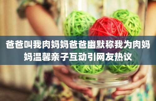 爸爸叫我肉妈妈爸爸幽默称我为肉妈妈温馨亲子互动引网友热议