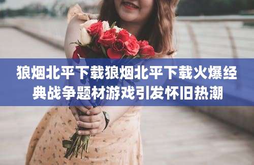 狼烟北平下载狼烟北平下载火爆经典战争题材游戏引发怀旧热潮