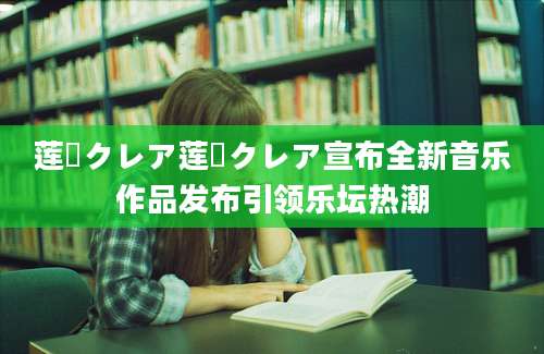 莲実クレア莲実クレア宣布全新音乐作品发布引领乐坛热潮