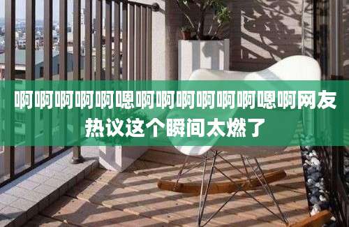 啊啊啊啊啊嗯啊啊啊啊啊啊嗯啊网友热议这个瞬间太燃了