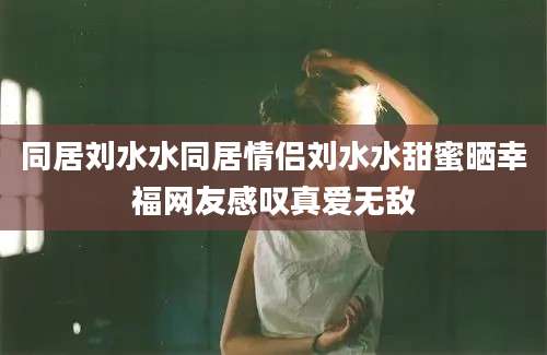 同居刘水水同居情侣刘水水甜蜜晒幸福网友感叹真爱无敌