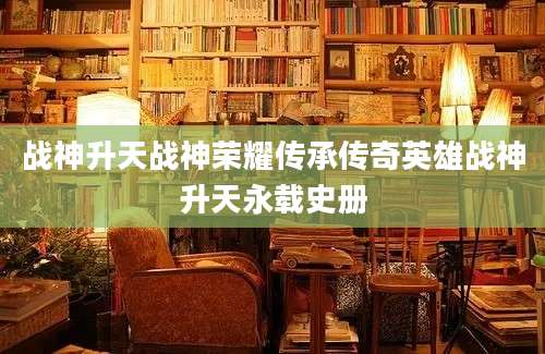 战神升天战神荣耀传承传奇英雄战神升天永载史册