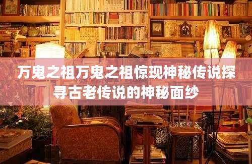 万鬼之祖万鬼之祖惊现神秘传说探寻古老传说的神秘面纱