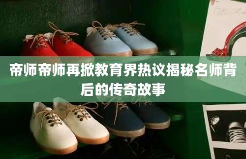 帝师帝师再掀教育界热议揭秘名师背后的传奇故事