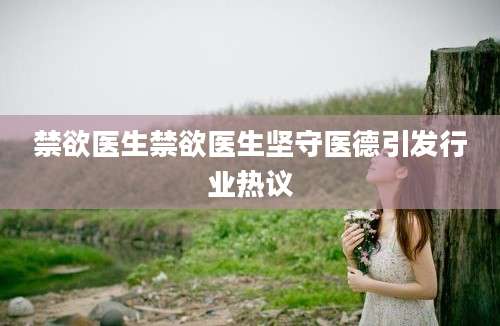 禁欲医生禁欲医生坚守医德引发行业热议