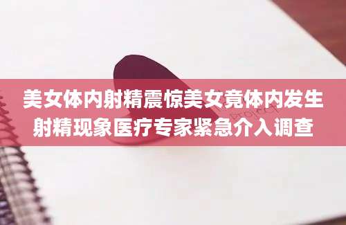 美女体内射精震惊美女竟体内发生射精现象医疗专家紧急介入调查