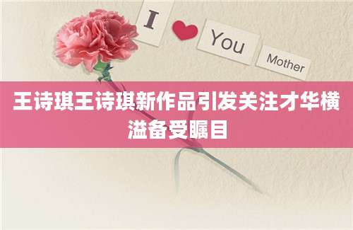 王诗琪王诗琪新作品引发关注才华横溢备受瞩目