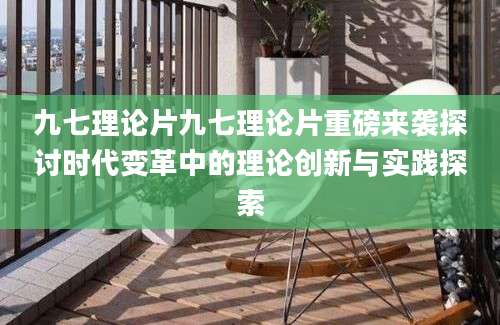 九七理论片九七理论片重磅来袭探讨时代变革中的理论创新与实践探索
