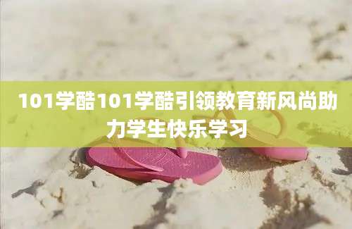 101学酷101学酷引领教育新风尚助力学生快乐学习