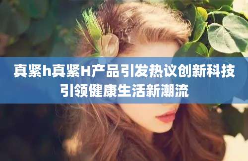真紧h真紧H产品引发热议创新科技引领健康生活新潮流
