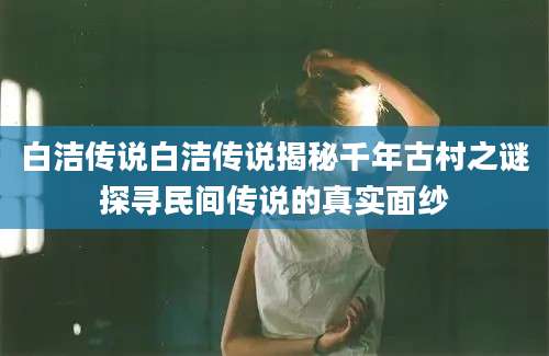 白洁传说白洁传说揭秘千年古村之谜探寻民间传说的真实面纱