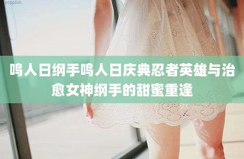 鸣人日纲手鸣人日庆典忍者英雄与治愈女神纲手的甜蜜重逢