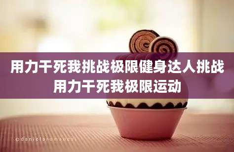 用力干死我挑战极限健身达人挑战用力干死我极限运动