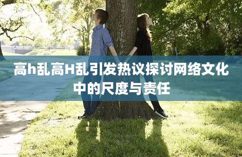 高h乱高H乱引发热议探讨网络文化中的尺度与责任