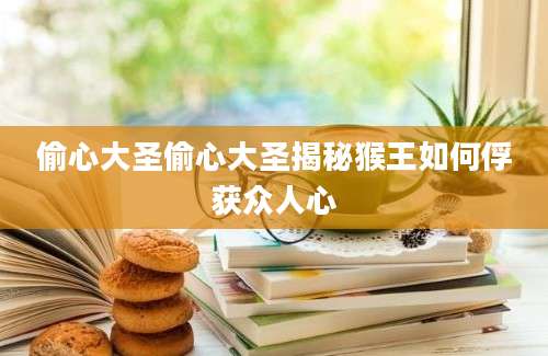 偷心大圣偷心大圣揭秘猴王如何俘获众人心