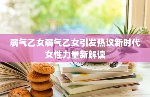 弱气乙女弱气乙女引发热议新时代女性力量新解读