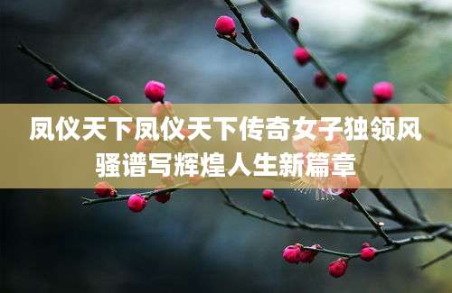 凤仪天下凤仪天下传奇女子独领风骚谱写辉煌人生新篇章