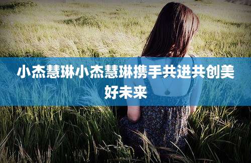 小杰慧琳小杰慧琳携手共进共创美好未来