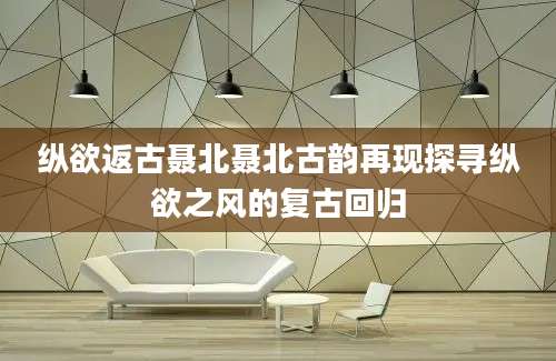 纵欲返古聂北聂北古韵再现探寻纵欲之风的复古回归