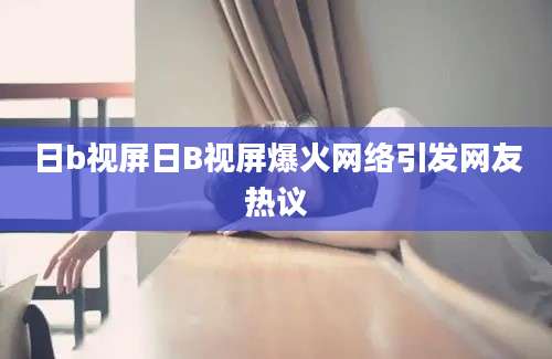 日b视屏日B视屏爆火网络引发网友热议