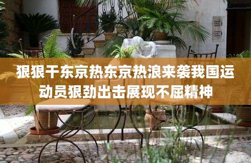 狠狠干东京热东京热浪来袭我国运动员狠劲出击展现不屈精神