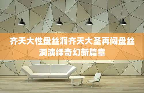 齐天大性盘丝洞齐天大圣再闯盘丝洞演绎奇幻新篇章