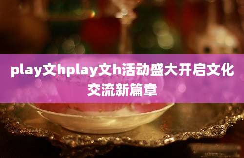 play文hplay文h活动盛大开启文化交流新篇章