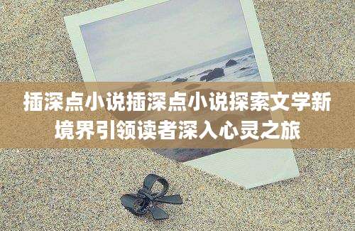 插深点小说插深点小说探索文学新境界引领读者深入心灵之旅