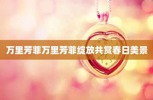 万里芳菲万里芳菲绽放共赏春日美景