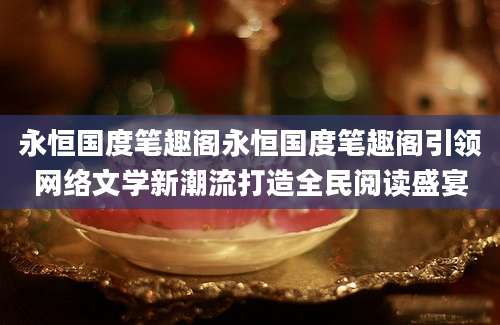 永恒国度笔趣阁永恒国度笔趣阁引领网络文学新潮流打造全民阅读盛宴