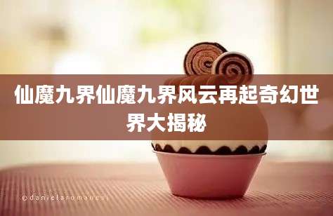 仙魔九界仙魔九界风云再起奇幻世界大揭秘