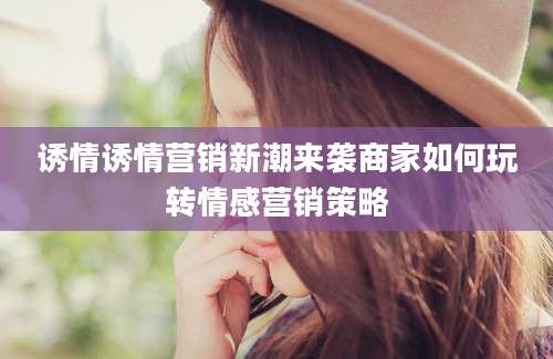 诱情诱情营销新潮来袭商家如何玩转情感营销策略
