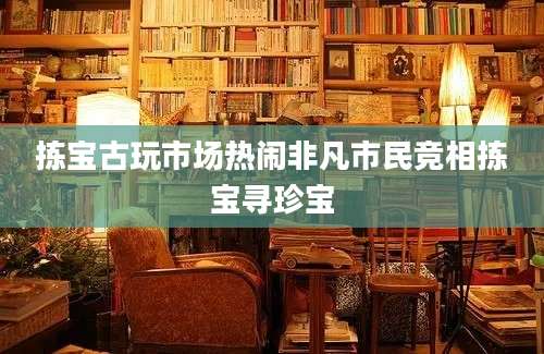 拣宝古玩市场热闹非凡市民竞相拣宝寻珍宝