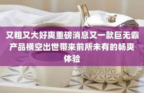 又粗又大好爽重磅消息又一款巨无霸产品横空出世带来前所未有的畅爽体验