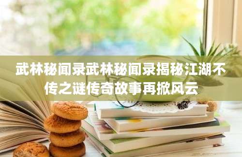 武林秘闻录武林秘闻录揭秘江湖不传之谜传奇故事再掀风云