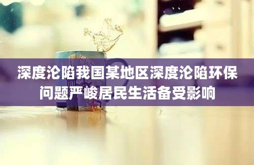 深度沦陷我国某地区深度沦陷环保问题严峻居民生活备受影响