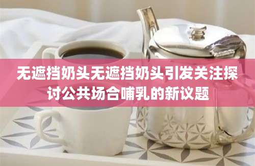 无遮挡奶头无遮挡奶头引发关注探讨公共场合哺乳的新议题