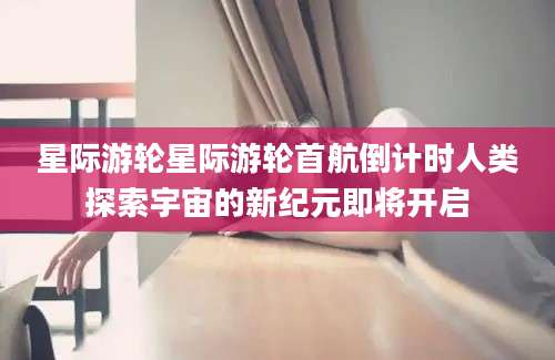 星际游轮星际游轮首航倒计时人类探索宇宙的新纪元即将开启