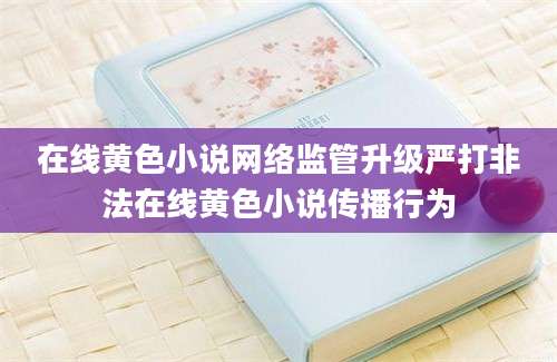 在线黄色小说网络监管升级严打非法在线黄色小说传播行为