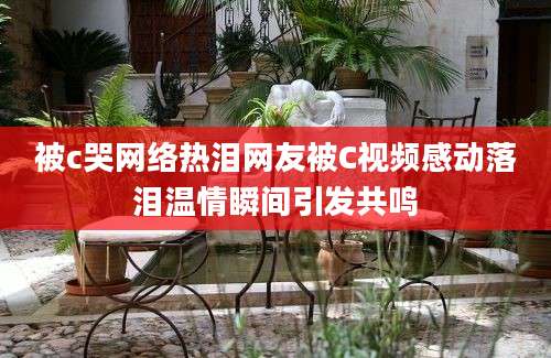 被c哭网络热泪网友被C视频感动落泪温情瞬间引发共鸣