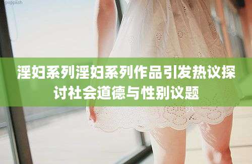 淫妇系列淫妇系列作品引发热议探讨社会道德与性别议题
