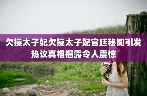 欠操太子妃欠操太子妃宫廷秘闻引发热议真相揭露令人震惊