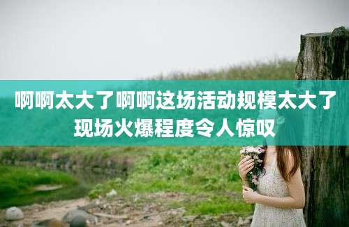 啊啊太大了啊啊这场活动规模太大了现场火爆程度令人惊叹