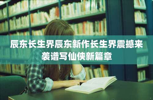 辰东长生界辰东新作长生界震撼来袭谱写仙侠新篇章