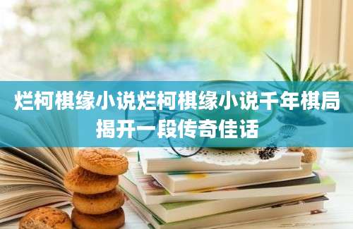 烂柯棋缘小说烂柯棋缘小说千年棋局揭开一段传奇佳话