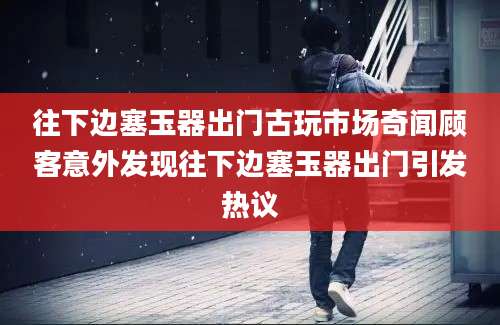往下边塞玉器出门古玩市场奇闻顾客意外发现往下边塞玉器出门引发热议